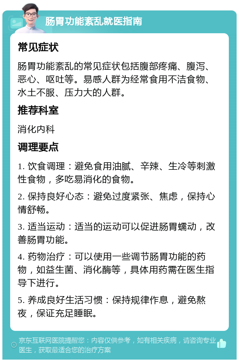 肠胃功能紊乱就医指南 常见症状 肠胃功能紊乱的常见症状包括腹部疼痛、腹泻、恶心、呕吐等。易感人群为经常食用不洁食物、水土不服、压力大的人群。 推荐科室 消化内科 调理要点 1. 饮食调理：避免食用油腻、辛辣、生冷等刺激性食物，多吃易消化的食物。 2. 保持良好心态：避免过度紧张、焦虑，保持心情舒畅。 3. 适当运动：适当的运动可以促进肠胃蠕动，改善肠胃功能。 4. 药物治疗：可以使用一些调节肠胃功能的药物，如益生菌、消化酶等，具体用药需在医生指导下进行。 5. 养成良好生活习惯：保持规律作息，避免熬夜，保证充足睡眠。