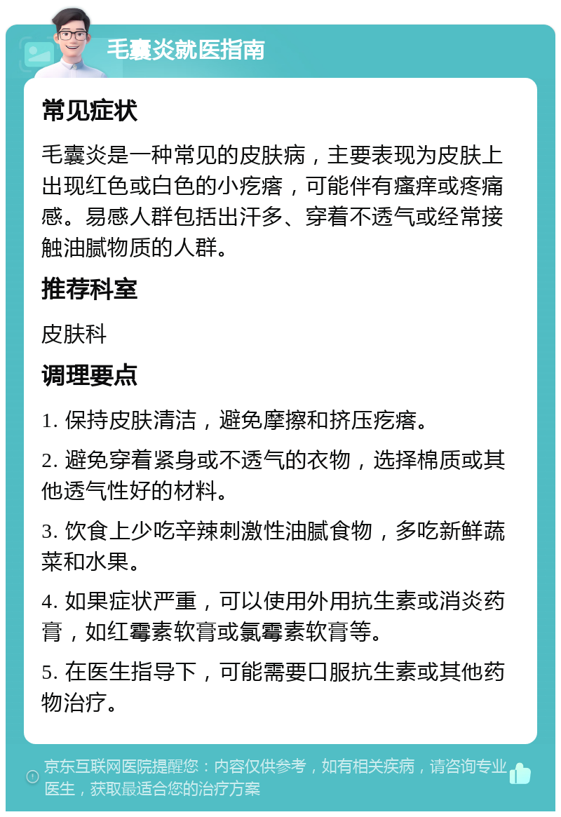 毛囊炎就医指南 常见症状 毛囊炎是一种常见的皮肤病，主要表现为皮肤上出现红色或白色的小疙瘩，可能伴有瘙痒或疼痛感。易感人群包括出汗多、穿着不透气或经常接触油腻物质的人群。 推荐科室 皮肤科 调理要点 1. 保持皮肤清洁，避免摩擦和挤压疙瘩。 2. 避免穿着紧身或不透气的衣物，选择棉质或其他透气性好的材料。 3. 饮食上少吃辛辣刺激性油腻食物，多吃新鲜蔬菜和水果。 4. 如果症状严重，可以使用外用抗生素或消炎药膏，如红霉素软膏或氯霉素软膏等。 5. 在医生指导下，可能需要口服抗生素或其他药物治疗。