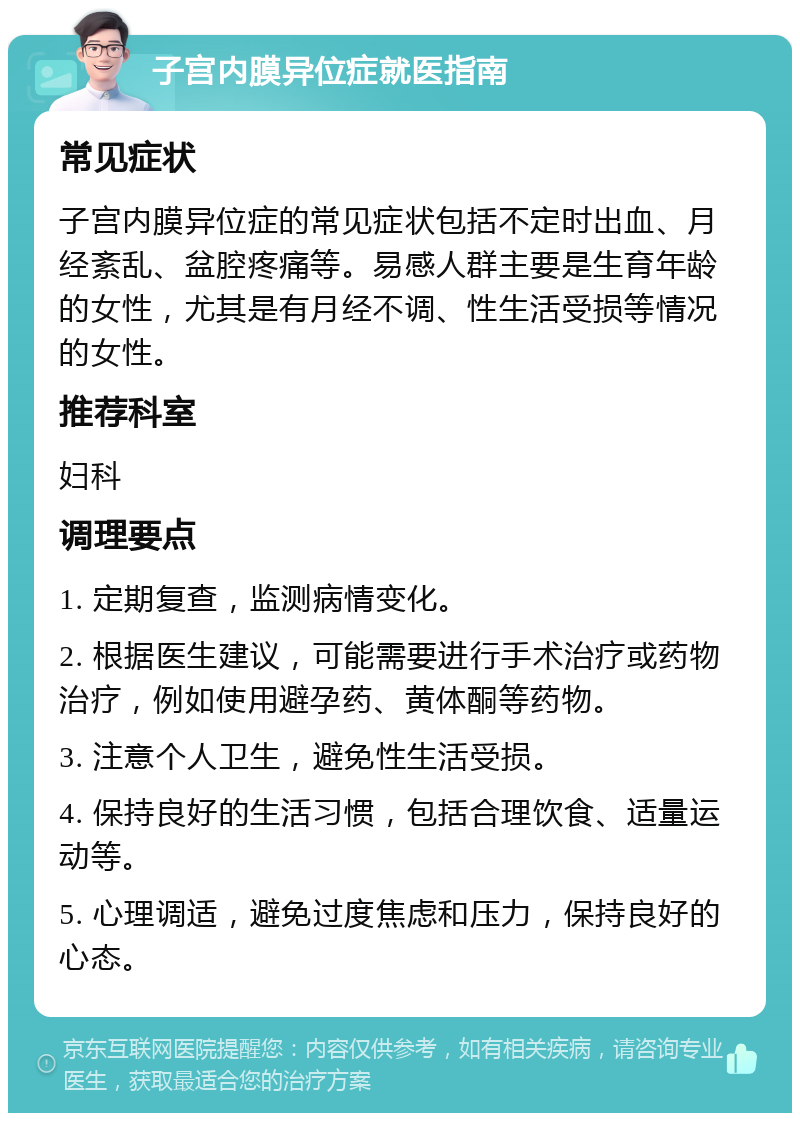 子宫内膜异位症就医指南 常见症状 子宫内膜异位症的常见症状包括不定时出血、月经紊乱、盆腔疼痛等。易感人群主要是生育年龄的女性，尤其是有月经不调、性生活受损等情况的女性。 推荐科室 妇科 调理要点 1. 定期复查，监测病情变化。 2. 根据医生建议，可能需要进行手术治疗或药物治疗，例如使用避孕药、黄体酮等药物。 3. 注意个人卫生，避免性生活受损。 4. 保持良好的生活习惯，包括合理饮食、适量运动等。 5. 心理调适，避免过度焦虑和压力，保持良好的心态。