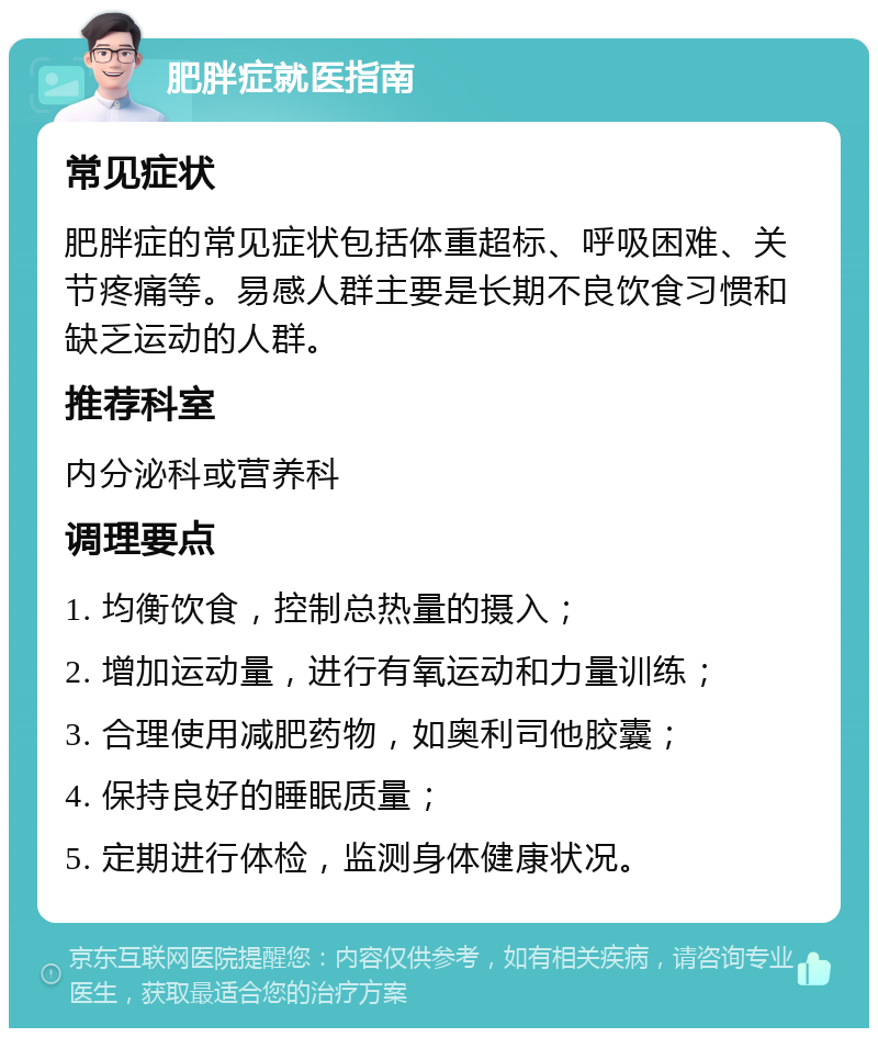 肥胖症就医指南 常见症状 肥胖症的常见症状包括体重超标、呼吸困难、关节疼痛等。易感人群主要是长期不良饮食习惯和缺乏运动的人群。 推荐科室 内分泌科或营养科 调理要点 1. 均衡饮食，控制总热量的摄入； 2. 增加运动量，进行有氧运动和力量训练； 3. 合理使用减肥药物，如奥利司他胶囊； 4. 保持良好的睡眠质量； 5. 定期进行体检，监测身体健康状况。