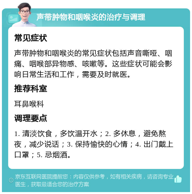 声带肿物和咽喉炎的治疗与调理 常见症状 声带肿物和咽喉炎的常见症状包括声音嘶哑、咽痛、咽喉部异物感、咳嗽等。这些症状可能会影响日常生活和工作，需要及时就医。 推荐科室 耳鼻喉科 调理要点 1. 清淡饮食，多饮温开水；2. 多休息，避免熬夜，减少说话；3. 保持愉快的心情；4. 出门戴上口罩；5. 忌烟酒。