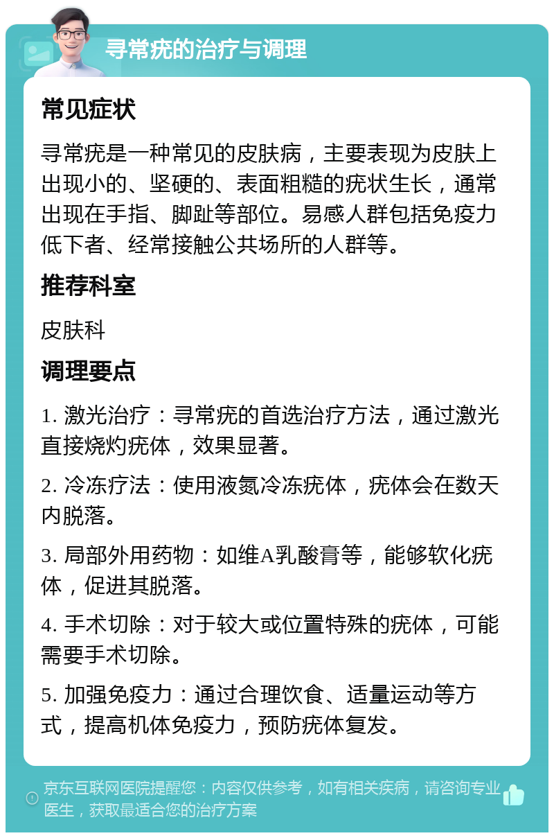 寻常疣的治疗与调理 常见症状 寻常疣是一种常见的皮肤病，主要表现为皮肤上出现小的、坚硬的、表面粗糙的疣状生长，通常出现在手指、脚趾等部位。易感人群包括免疫力低下者、经常接触公共场所的人群等。 推荐科室 皮肤科 调理要点 1. 激光治疗：寻常疣的首选治疗方法，通过激光直接烧灼疣体，效果显著。 2. 冷冻疗法：使用液氮冷冻疣体，疣体会在数天内脱落。 3. 局部外用药物：如维A乳酸膏等，能够软化疣体，促进其脱落。 4. 手术切除：对于较大或位置特殊的疣体，可能需要手术切除。 5. 加强免疫力：通过合理饮食、适量运动等方式，提高机体免疫力，预防疣体复发。