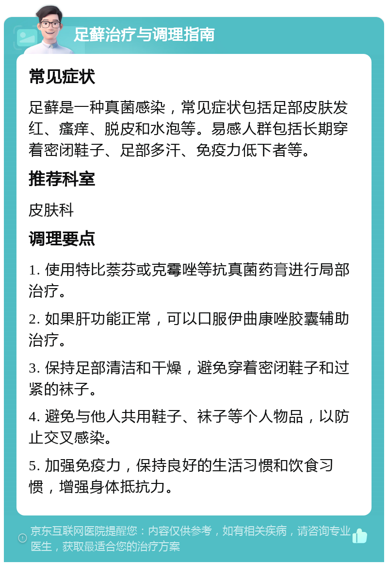 足藓治疗与调理指南 常见症状 足藓是一种真菌感染，常见症状包括足部皮肤发红、瘙痒、脱皮和水泡等。易感人群包括长期穿着密闭鞋子、足部多汗、免疫力低下者等。 推荐科室 皮肤科 调理要点 1. 使用特比萘芬或克霉唑等抗真菌药膏进行局部治疗。 2. 如果肝功能正常，可以口服伊曲康唑胶囊辅助治疗。 3. 保持足部清洁和干燥，避免穿着密闭鞋子和过紧的袜子。 4. 避免与他人共用鞋子、袜子等个人物品，以防止交叉感染。 5. 加强免疫力，保持良好的生活习惯和饮食习惯，增强身体抵抗力。