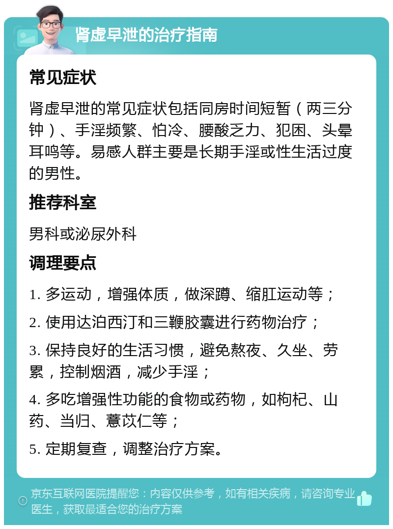 肾虚早泄的治疗指南 常见症状 肾虚早泄的常见症状包括同房时间短暂（两三分钟）、手淫频繁、怕冷、腰酸乏力、犯困、头晕耳鸣等。易感人群主要是长期手淫或性生活过度的男性。 推荐科室 男科或泌尿外科 调理要点 1. 多运动，增强体质，做深蹲、缩肛运动等； 2. 使用达泊西汀和三鞭胶囊进行药物治疗； 3. 保持良好的生活习惯，避免熬夜、久坐、劳累，控制烟酒，减少手淫； 4. 多吃增强性功能的食物或药物，如枸杞、山药、当归、薏苡仁等； 5. 定期复查，调整治疗方案。