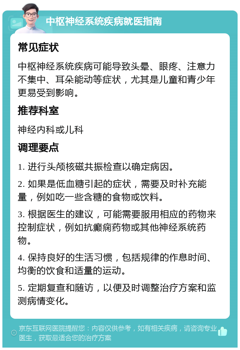 中枢神经系统疾病就医指南 常见症状 中枢神经系统疾病可能导致头晕、眼疼、注意力不集中、耳朵能动等症状，尤其是儿童和青少年更易受到影响。 推荐科室 神经内科或儿科 调理要点 1. 进行头颅核磁共振检查以确定病因。 2. 如果是低血糖引起的症状，需要及时补充能量，例如吃一些含糖的食物或饮料。 3. 根据医生的建议，可能需要服用相应的药物来控制症状，例如抗癫痫药物或其他神经系统药物。 4. 保持良好的生活习惯，包括规律的作息时间、均衡的饮食和适量的运动。 5. 定期复查和随访，以便及时调整治疗方案和监测病情变化。