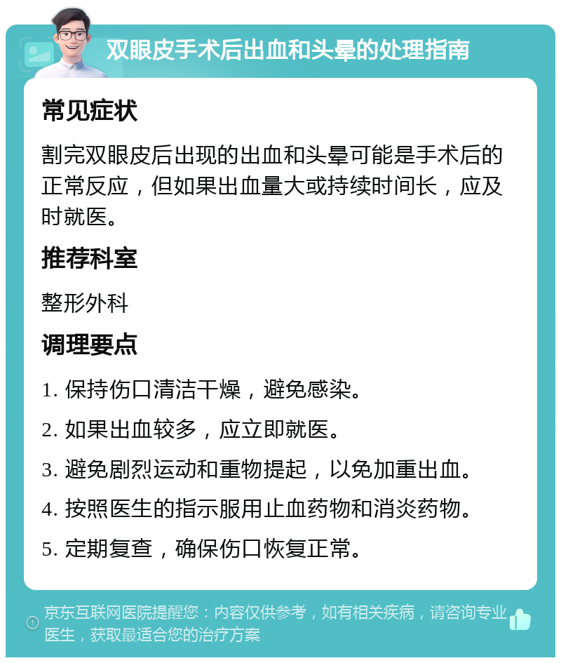 双眼皮手术后出血和头晕的处理指南 常见症状 割完双眼皮后出现的出血和头晕可能是手术后的正常反应，但如果出血量大或持续时间长，应及时就医。 推荐科室 整形外科 调理要点 1. 保持伤口清洁干燥，避免感染。 2. 如果出血较多，应立即就医。 3. 避免剧烈运动和重物提起，以免加重出血。 4. 按照医生的指示服用止血药物和消炎药物。 5. 定期复查，确保伤口恢复正常。