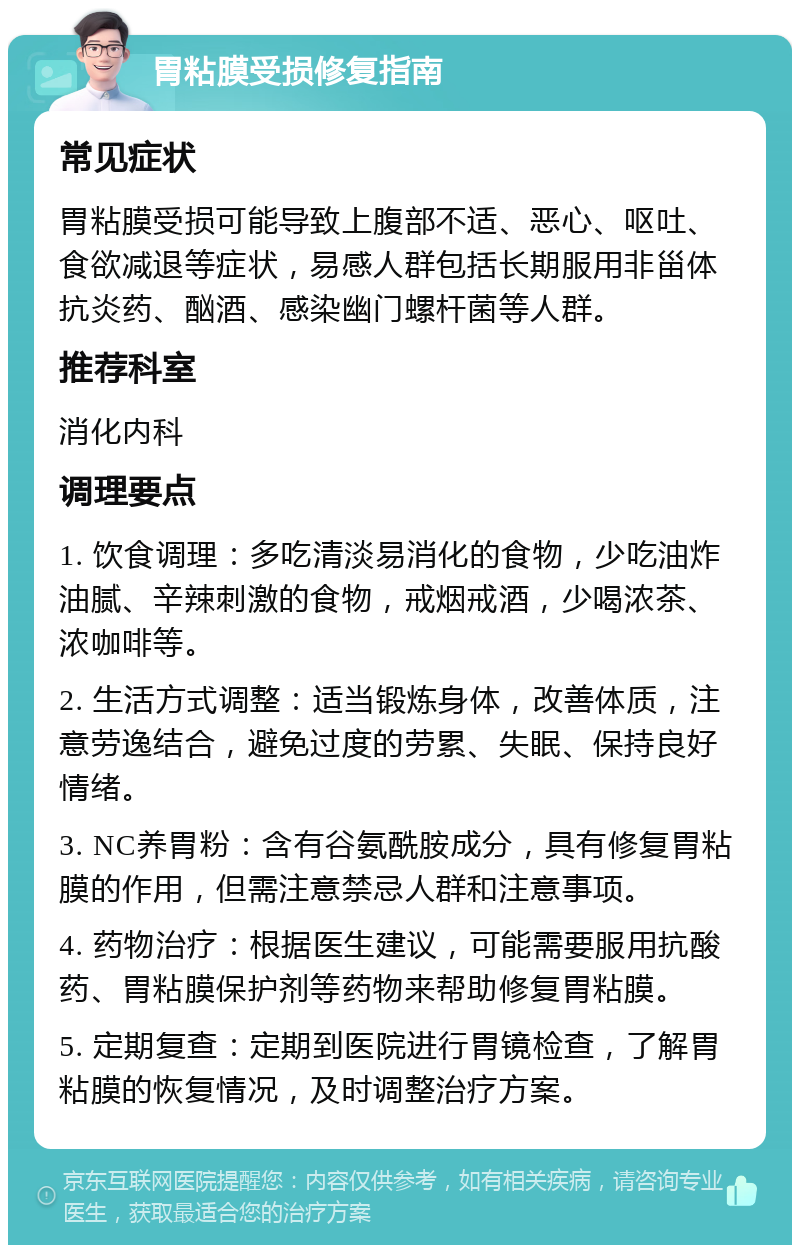 胃粘膜受损修复指南 常见症状 胃粘膜受损可能导致上腹部不适、恶心、呕吐、食欲减退等症状，易感人群包括长期服用非甾体抗炎药、酗酒、感染幽门螺杆菌等人群。 推荐科室 消化内科 调理要点 1. 饮食调理：多吃清淡易消化的食物，少吃油炸油腻、辛辣刺激的食物，戒烟戒酒，少喝浓茶、浓咖啡等。 2. 生活方式调整：适当锻炼身体，改善体质，注意劳逸结合，避免过度的劳累、失眠、保持良好情绪。 3. NC养胃粉：含有谷氨酰胺成分，具有修复胃粘膜的作用，但需注意禁忌人群和注意事项。 4. 药物治疗：根据医生建议，可能需要服用抗酸药、胃粘膜保护剂等药物来帮助修复胃粘膜。 5. 定期复查：定期到医院进行胃镜检查，了解胃粘膜的恢复情况，及时调整治疗方案。