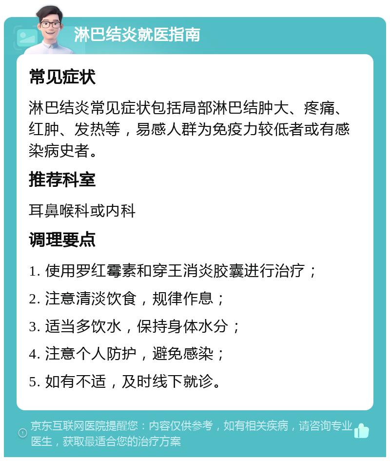 淋巴结炎就医指南 常见症状 淋巴结炎常见症状包括局部淋巴结肿大、疼痛、红肿、发热等，易感人群为免疫力较低者或有感染病史者。 推荐科室 耳鼻喉科或内科 调理要点 1. 使用罗红霉素和穿王消炎胶囊进行治疗； 2. 注意清淡饮食，规律作息； 3. 适当多饮水，保持身体水分； 4. 注意个人防护，避免感染； 5. 如有不适，及时线下就诊。