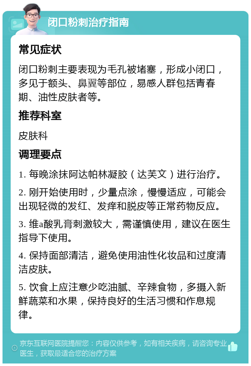 闭口粉刺治疗指南 常见症状 闭口粉刺主要表现为毛孔被堵塞，形成小闭口，多见于额头、鼻翼等部位，易感人群包括青春期、油性皮肤者等。 推荐科室 皮肤科 调理要点 1. 每晚涂抹阿达帕林凝胶（达芙文）进行治疗。 2. 刚开始使用时，少量点涂，慢慢适应，可能会出现轻微的发红、发痒和脱皮等正常药物反应。 3. 维a酸乳膏刺激较大，需谨慎使用，建议在医生指导下使用。 4. 保持面部清洁，避免使用油性化妆品和过度清洁皮肤。 5. 饮食上应注意少吃油腻、辛辣食物，多摄入新鲜蔬菜和水果，保持良好的生活习惯和作息规律。