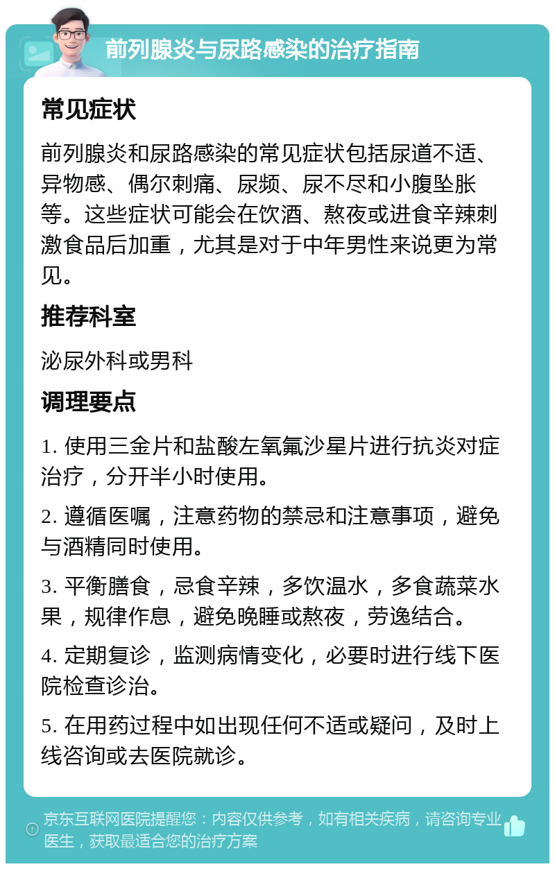 前列腺炎与尿路感染的治疗指南 常见症状 前列腺炎和尿路感染的常见症状包括尿道不适、异物感、偶尔刺痛、尿频、尿不尽和小腹坠胀等。这些症状可能会在饮酒、熬夜或进食辛辣刺激食品后加重，尤其是对于中年男性来说更为常见。 推荐科室 泌尿外科或男科 调理要点 1. 使用三金片和盐酸左氧氟沙星片进行抗炎对症治疗，分开半小时使用。 2. 遵循医嘱，注意药物的禁忌和注意事项，避免与酒精同时使用。 3. 平衡膳食，忌食辛辣，多饮温水，多食蔬菜水果，规律作息，避免晚睡或熬夜，劳逸结合。 4. 定期复诊，监测病情变化，必要时进行线下医院检查诊治。 5. 在用药过程中如出现任何不适或疑问，及时上线咨询或去医院就诊。