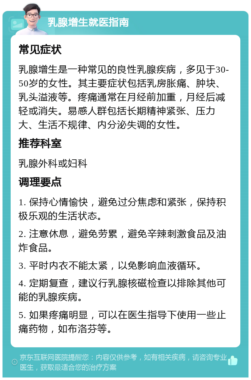 乳腺增生就医指南 常见症状 乳腺增生是一种常见的良性乳腺疾病，多见于30-50岁的女性。其主要症状包括乳房胀痛、肿块、乳头溢液等。疼痛通常在月经前加重，月经后减轻或消失。易感人群包括长期精神紧张、压力大、生活不规律、内分泌失调的女性。 推荐科室 乳腺外科或妇科 调理要点 1. 保持心情愉快，避免过分焦虑和紧张，保持积极乐观的生活状态。 2. 注意休息，避免劳累，避免辛辣刺激食品及油炸食品。 3. 平时内衣不能太紧，以免影响血液循环。 4. 定期复查，建议行乳腺核磁检查以排除其他可能的乳腺疾病。 5. 如果疼痛明显，可以在医生指导下使用一些止痛药物，如布洛芬等。