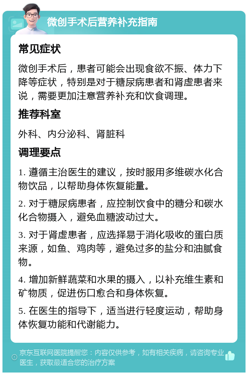 微创手术后营养补充指南 常见症状 微创手术后，患者可能会出现食欲不振、体力下降等症状，特别是对于糖尿病患者和肾虚患者来说，需要更加注意营养补充和饮食调理。 推荐科室 外科、内分泌科、肾脏科 调理要点 1. 遵循主治医生的建议，按时服用多维碳水化合物饮品，以帮助身体恢复能量。 2. 对于糖尿病患者，应控制饮食中的糖分和碳水化合物摄入，避免血糖波动过大。 3. 对于肾虚患者，应选择易于消化吸收的蛋白质来源，如鱼、鸡肉等，避免过多的盐分和油腻食物。 4. 增加新鲜蔬菜和水果的摄入，以补充维生素和矿物质，促进伤口愈合和身体恢复。 5. 在医生的指导下，适当进行轻度运动，帮助身体恢复功能和代谢能力。