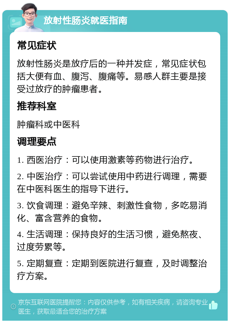 放射性肠炎就医指南 常见症状 放射性肠炎是放疗后的一种并发症，常见症状包括大便有血、腹泻、腹痛等。易感人群主要是接受过放疗的肿瘤患者。 推荐科室 肿瘤科或中医科 调理要点 1. 西医治疗：可以使用激素等药物进行治疗。 2. 中医治疗：可以尝试使用中药进行调理，需要在中医科医生的指导下进行。 3. 饮食调理：避免辛辣、刺激性食物，多吃易消化、富含营养的食物。 4. 生活调理：保持良好的生活习惯，避免熬夜、过度劳累等。 5. 定期复查：定期到医院进行复查，及时调整治疗方案。