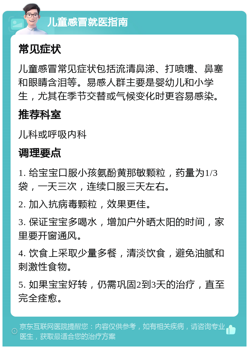 儿童感冒就医指南 常见症状 儿童感冒常见症状包括流清鼻涕、打喷嚏、鼻塞和眼睛含泪等。易感人群主要是婴幼儿和小学生，尤其在季节交替或气候变化时更容易感染。 推荐科室 儿科或呼吸内科 调理要点 1. 给宝宝口服小孩氨酚黄那敏颗粒，药量为1/3袋，一天三次，连续口服三天左右。 2. 加入抗病毒颗粒，效果更佳。 3. 保证宝宝多喝水，增加户外晒太阳的时间，家里要开窗通风。 4. 饮食上采取少量多餐，清淡饮食，避免油腻和刺激性食物。 5. 如果宝宝好转，仍需巩固2到3天的治疗，直至完全痊愈。