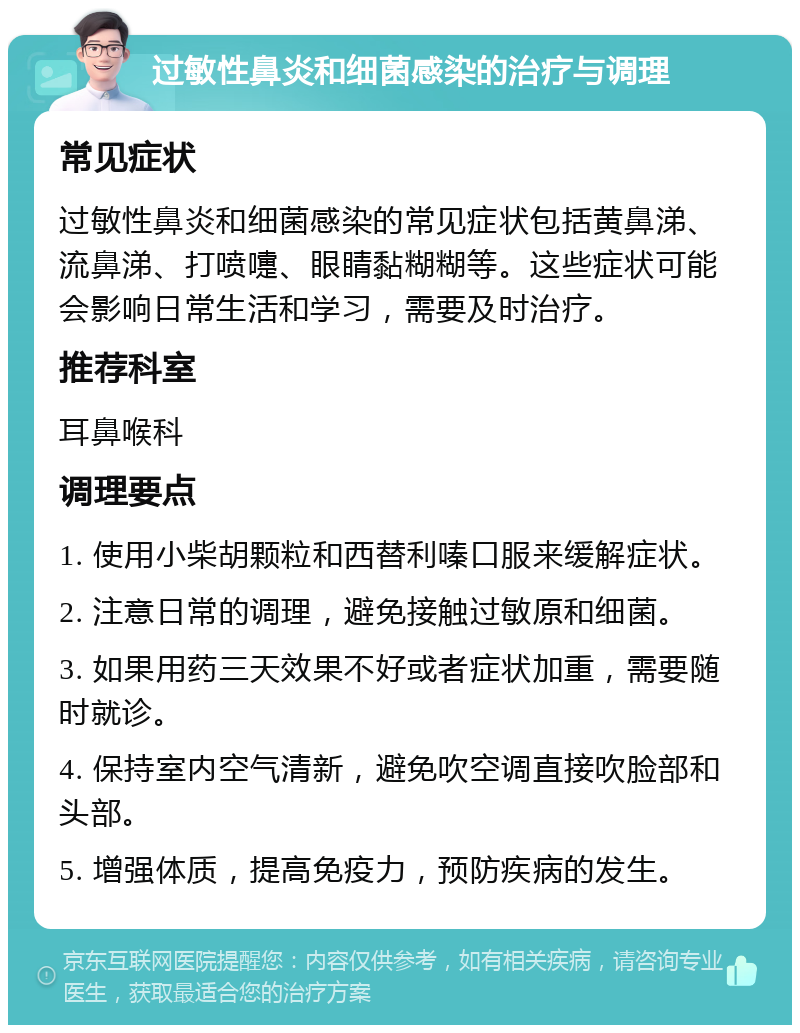 过敏性鼻炎和细菌感染的治疗与调理 常见症状 过敏性鼻炎和细菌感染的常见症状包括黄鼻涕、流鼻涕、打喷嚏、眼睛黏糊糊等。这些症状可能会影响日常生活和学习，需要及时治疗。 推荐科室 耳鼻喉科 调理要点 1. 使用小柴胡颗粒和西替利嗪口服来缓解症状。 2. 注意日常的调理，避免接触过敏原和细菌。 3. 如果用药三天效果不好或者症状加重，需要随时就诊。 4. 保持室内空气清新，避免吹空调直接吹脸部和头部。 5. 增强体质，提高免疫力，预防疾病的发生。