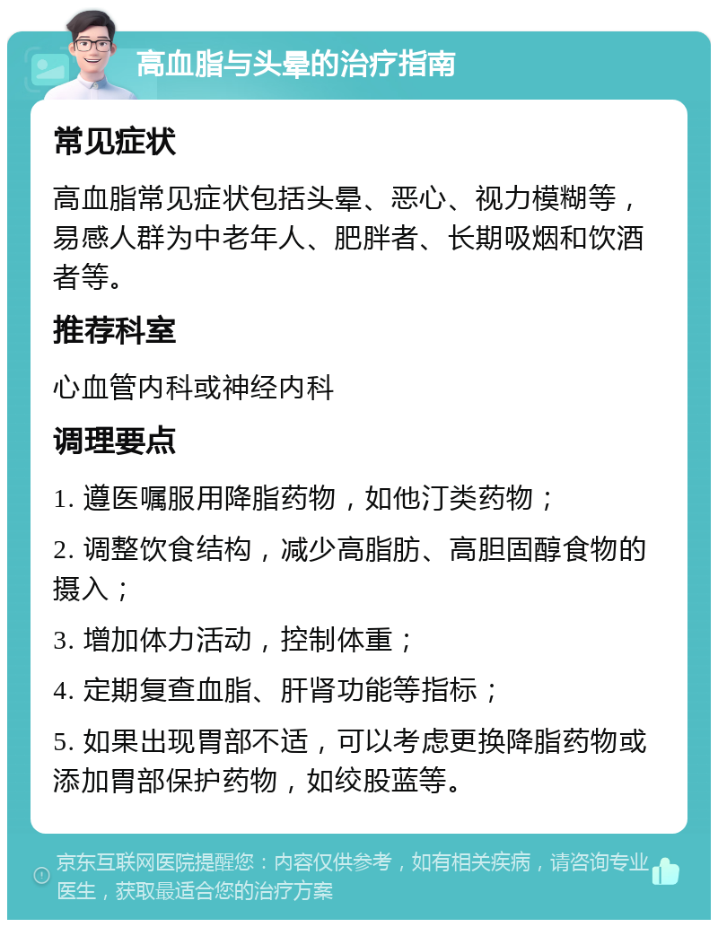 高血脂与头晕的治疗指南 常见症状 高血脂常见症状包括头晕、恶心、视力模糊等，易感人群为中老年人、肥胖者、长期吸烟和饮酒者等。 推荐科室 心血管内科或神经内科 调理要点 1. 遵医嘱服用降脂药物，如他汀类药物； 2. 调整饮食结构，减少高脂肪、高胆固醇食物的摄入； 3. 增加体力活动，控制体重； 4. 定期复查血脂、肝肾功能等指标； 5. 如果出现胃部不适，可以考虑更换降脂药物或添加胃部保护药物，如绞股蓝等。