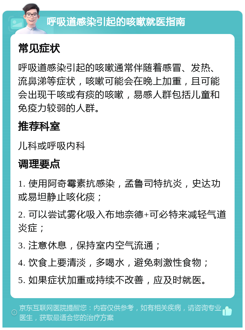 呼吸道感染引起的咳嗽就医指南 常见症状 呼吸道感染引起的咳嗽通常伴随着感冒、发热、流鼻涕等症状，咳嗽可能会在晚上加重，且可能会出现干咳或有痰的咳嗽，易感人群包括儿童和免疫力较弱的人群。 推荐科室 儿科或呼吸内科 调理要点 1. 使用阿奇霉素抗感染，孟鲁司特抗炎，史达功或易坦静止咳化痰； 2. 可以尝试雾化吸入布地奈德+可必特来减轻气道炎症； 3. 注意休息，保持室内空气流通； 4. 饮食上要清淡，多喝水，避免刺激性食物； 5. 如果症状加重或持续不改善，应及时就医。