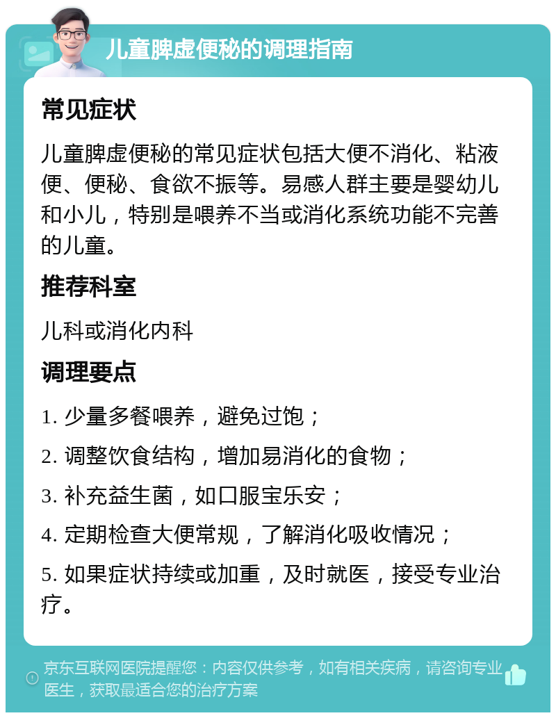 儿童脾虚便秘的调理指南 常见症状 儿童脾虚便秘的常见症状包括大便不消化、粘液便、便秘、食欲不振等。易感人群主要是婴幼儿和小儿，特别是喂养不当或消化系统功能不完善的儿童。 推荐科室 儿科或消化内科 调理要点 1. 少量多餐喂养，避免过饱； 2. 调整饮食结构，增加易消化的食物； 3. 补充益生菌，如口服宝乐安； 4. 定期检查大便常规，了解消化吸收情况； 5. 如果症状持续或加重，及时就医，接受专业治疗。