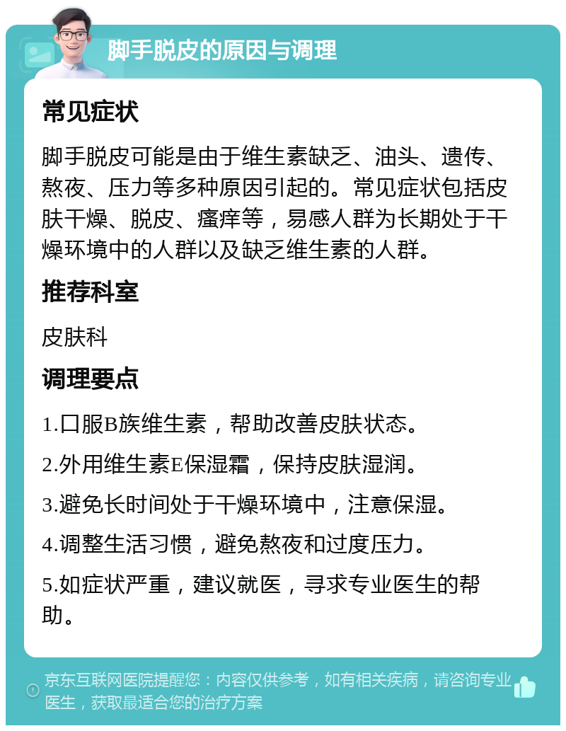 脚手脱皮的原因与调理 常见症状 脚手脱皮可能是由于维生素缺乏、油头、遗传、熬夜、压力等多种原因引起的。常见症状包括皮肤干燥、脱皮、瘙痒等，易感人群为长期处于干燥环境中的人群以及缺乏维生素的人群。 推荐科室 皮肤科 调理要点 1.口服B族维生素，帮助改善皮肤状态。 2.外用维生素E保湿霜，保持皮肤湿润。 3.避免长时间处于干燥环境中，注意保湿。 4.调整生活习惯，避免熬夜和过度压力。 5.如症状严重，建议就医，寻求专业医生的帮助。