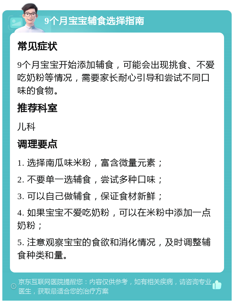 9个月宝宝辅食选择指南 常见症状 9个月宝宝开始添加辅食，可能会出现挑食、不爱吃奶粉等情况，需要家长耐心引导和尝试不同口味的食物。 推荐科室 儿科 调理要点 1. 选择南瓜味米粉，富含微量元素； 2. 不要单一选辅食，尝试多种口味； 3. 可以自己做辅食，保证食材新鲜； 4. 如果宝宝不爱吃奶粉，可以在米粉中添加一点奶粉； 5. 注意观察宝宝的食欲和消化情况，及时调整辅食种类和量。