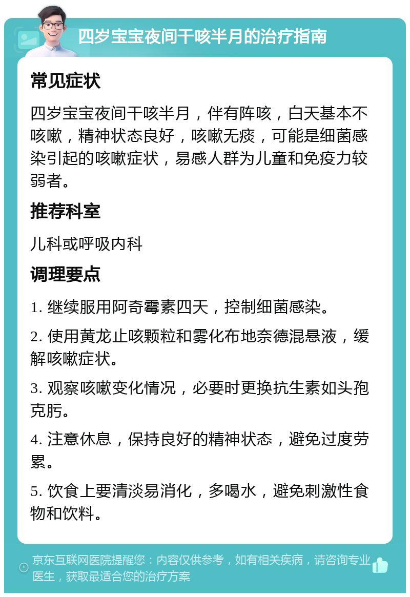 四岁宝宝夜间干咳半月的治疗指南 常见症状 四岁宝宝夜间干咳半月，伴有阵咳，白天基本不咳嗽，精神状态良好，咳嗽无痰，可能是细菌感染引起的咳嗽症状，易感人群为儿童和免疫力较弱者。 推荐科室 儿科或呼吸内科 调理要点 1. 继续服用阿奇霉素四天，控制细菌感染。 2. 使用黄龙止咳颗粒和雾化布地奈德混悬液，缓解咳嗽症状。 3. 观察咳嗽变化情况，必要时更换抗生素如头孢克肟。 4. 注意休息，保持良好的精神状态，避免过度劳累。 5. 饮食上要清淡易消化，多喝水，避免刺激性食物和饮料。