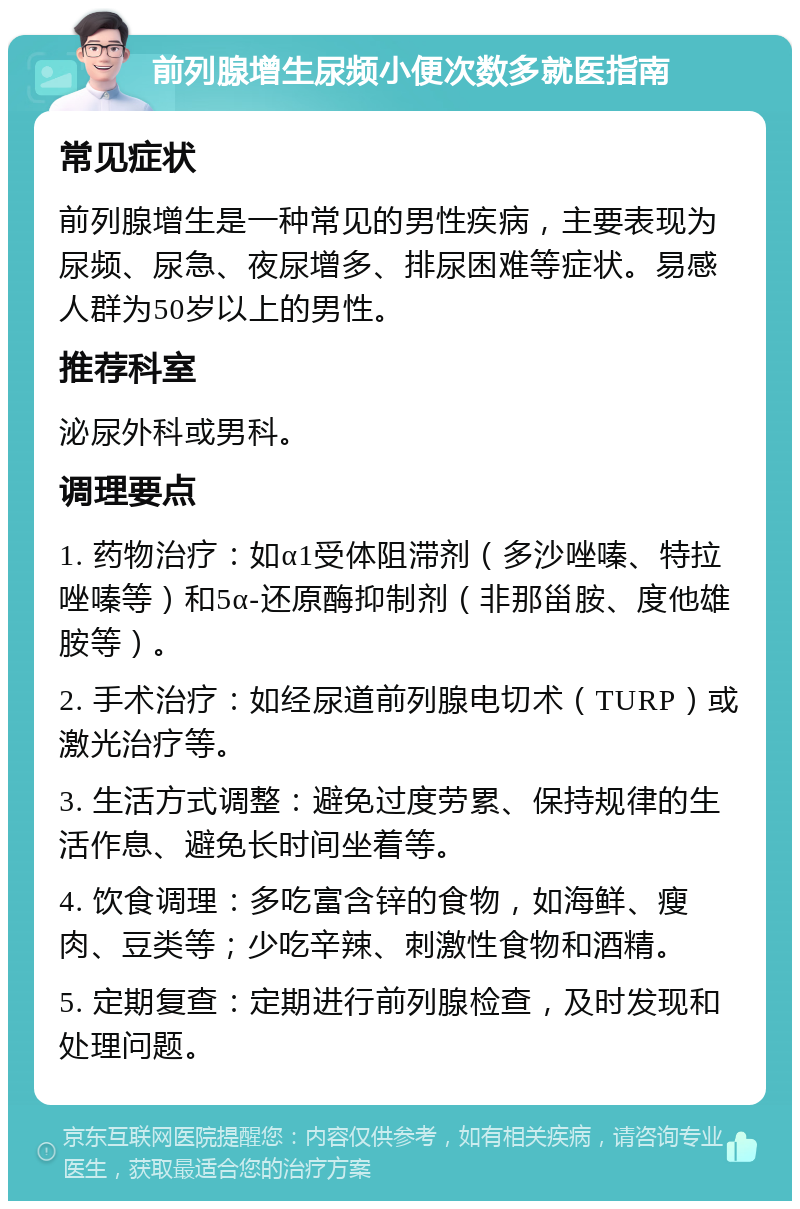 前列腺增生尿频小便次数多就医指南 常见症状 前列腺增生是一种常见的男性疾病，主要表现为尿频、尿急、夜尿增多、排尿困难等症状。易感人群为50岁以上的男性。 推荐科室 泌尿外科或男科。 调理要点 1. 药物治疗：如α1受体阻滞剂（多沙唑嗪、特拉唑嗪等）和5α-还原酶抑制剂（非那甾胺、度他雄胺等）。 2. 手术治疗：如经尿道前列腺电切术（TURP）或激光治疗等。 3. 生活方式调整：避免过度劳累、保持规律的生活作息、避免长时间坐着等。 4. 饮食调理：多吃富含锌的食物，如海鲜、瘦肉、豆类等；少吃辛辣、刺激性食物和酒精。 5. 定期复查：定期进行前列腺检查，及时发现和处理问题。