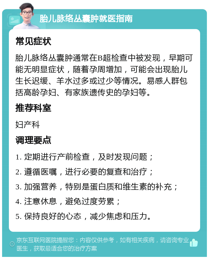 胎儿脉络丛囊肿就医指南 常见症状 胎儿脉络丛囊肿通常在B超检查中被发现，早期可能无明显症状，随着孕周增加，可能会出现胎儿生长迟缓、羊水过多或过少等情况。易感人群包括高龄孕妇、有家族遗传史的孕妇等。 推荐科室 妇产科 调理要点 1. 定期进行产前检查，及时发现问题； 2. 遵循医嘱，进行必要的复查和治疗； 3. 加强营养，特别是蛋白质和维生素的补充； 4. 注意休息，避免过度劳累； 5. 保持良好的心态，减少焦虑和压力。