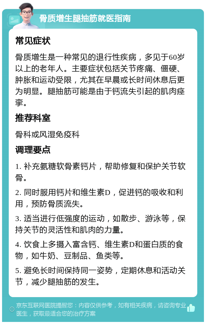 骨质增生腿抽筋就医指南 常见症状 骨质增生是一种常见的退行性疾病，多见于60岁以上的老年人。主要症状包括关节疼痛、僵硬、肿胀和运动受限，尤其在早晨或长时间休息后更为明显。腿抽筋可能是由于钙流失引起的肌肉痉挛。 推荐科室 骨科或风湿免疫科 调理要点 1. 补充氨糖软骨素钙片，帮助修复和保护关节软骨。 2. 同时服用钙片和维生素D，促进钙的吸收和利用，预防骨质流失。 3. 适当进行低强度的运动，如散步、游泳等，保持关节的灵活性和肌肉的力量。 4. 饮食上多摄入富含钙、维生素D和蛋白质的食物，如牛奶、豆制品、鱼类等。 5. 避免长时间保持同一姿势，定期休息和活动关节，减少腿抽筋的发生。