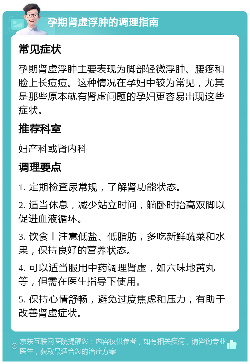 孕期肾虚浮肿的调理指南 常见症状 孕期肾虚浮肿主要表现为脚部轻微浮肿、腰疼和脸上长痘痘。这种情况在孕妇中较为常见，尤其是那些原本就有肾虚问题的孕妇更容易出现这些症状。 推荐科室 妇产科或肾内科 调理要点 1. 定期检查尿常规，了解肾功能状态。 2. 适当休息，减少站立时间，躺卧时抬高双脚以促进血液循环。 3. 饮食上注意低盐、低脂肪，多吃新鲜蔬菜和水果，保持良好的营养状态。 4. 可以适当服用中药调理肾虚，如六味地黄丸等，但需在医生指导下使用。 5. 保持心情舒畅，避免过度焦虑和压力，有助于改善肾虚症状。