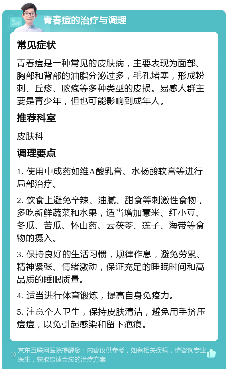 青春痘的治疗与调理 常见症状 青春痘是一种常见的皮肤病，主要表现为面部、胸部和背部的油脂分泌过多，毛孔堵塞，形成粉刺、丘疹、脓疱等多种类型的皮损。易感人群主要是青少年，但也可能影响到成年人。 推荐科室 皮肤科 调理要点 1. 使用中成药如维A酸乳膏、水杨酸软膏等进行局部治疗。 2. 饮食上避免辛辣、油腻、甜食等刺激性食物，多吃新鲜蔬菜和水果，适当增加薏米、红小豆、冬瓜、苦瓜、怀山药、云茯苓、莲子、海带等食物的摄入。 3. 保持良好的生活习惯，规律作息，避免劳累、精神紧张、情绪激动，保证充足的睡眠时间和高品质的睡眠质量。 4. 适当进行体育锻炼，提高自身免疫力。 5. 注意个人卫生，保持皮肤清洁，避免用手挤压痘痘，以免引起感染和留下疤痕。