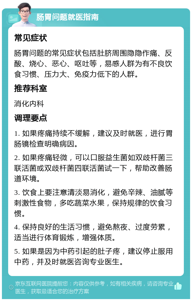 肠胃问题就医指南 常见症状 肠胃问题的常见症状包括肚脐周围隐隐作痛、反酸、烧心、恶心、呕吐等，易感人群为有不良饮食习惯、压力大、免疫力低下的人群。 推荐科室 消化内科 调理要点 1. 如果疼痛持续不缓解，建议及时就医，进行胃肠镜检查明确病因。 2. 如果疼痛轻微，可以口服益生菌如双歧杆菌三联活菌或双歧杆菌四联活菌试一下，帮助改善肠道环境。 3. 饮食上要注意清淡易消化，避免辛辣、油腻等刺激性食物，多吃蔬菜水果，保持规律的饮食习惯。 4. 保持良好的生活习惯，避免熬夜、过度劳累，适当进行体育锻炼，增强体质。 5. 如果是因为中药引起的肚子疼，建议停止服用中药，并及时就医咨询专业医生。