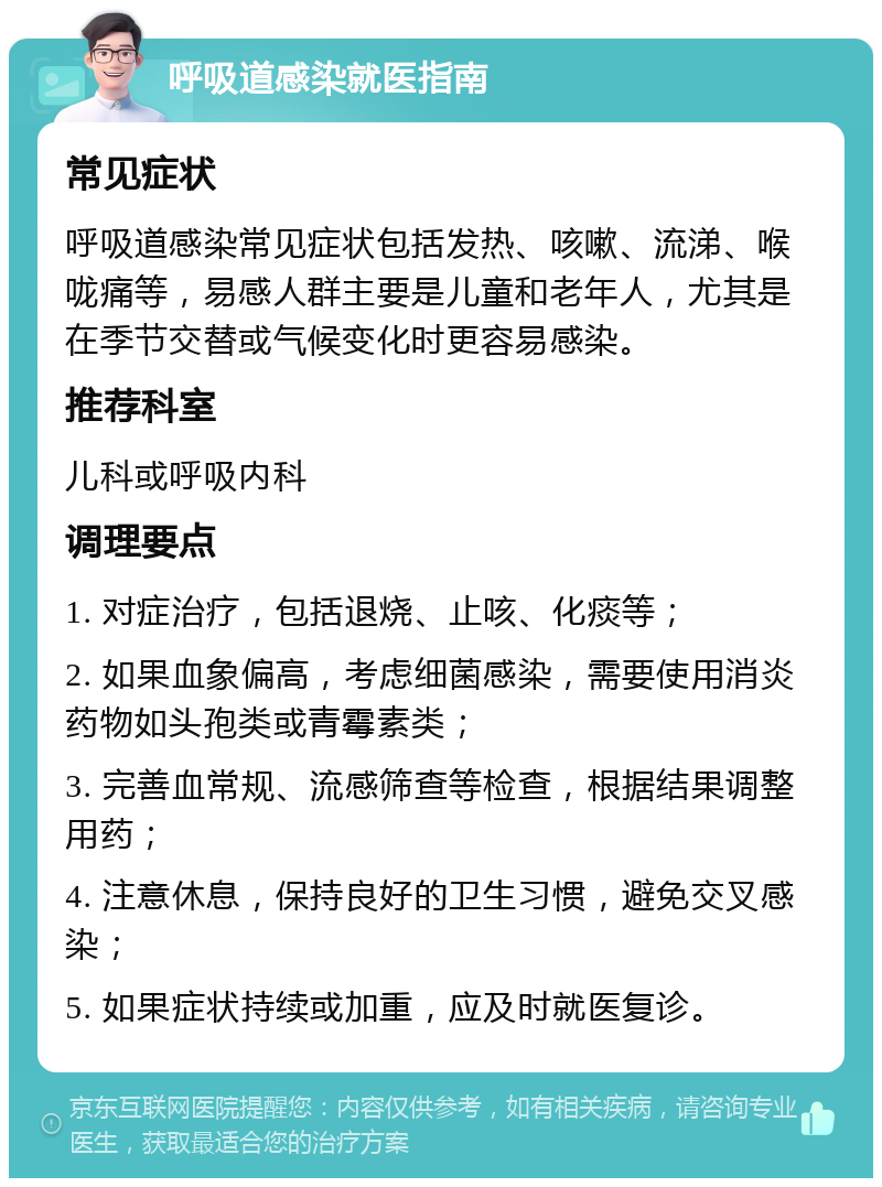 呼吸道感染就医指南 常见症状 呼吸道感染常见症状包括发热、咳嗽、流涕、喉咙痛等，易感人群主要是儿童和老年人，尤其是在季节交替或气候变化时更容易感染。 推荐科室 儿科或呼吸内科 调理要点 1. 对症治疗，包括退烧、止咳、化痰等； 2. 如果血象偏高，考虑细菌感染，需要使用消炎药物如头孢类或青霉素类； 3. 完善血常规、流感筛查等检查，根据结果调整用药； 4. 注意休息，保持良好的卫生习惯，避免交叉感染； 5. 如果症状持续或加重，应及时就医复诊。