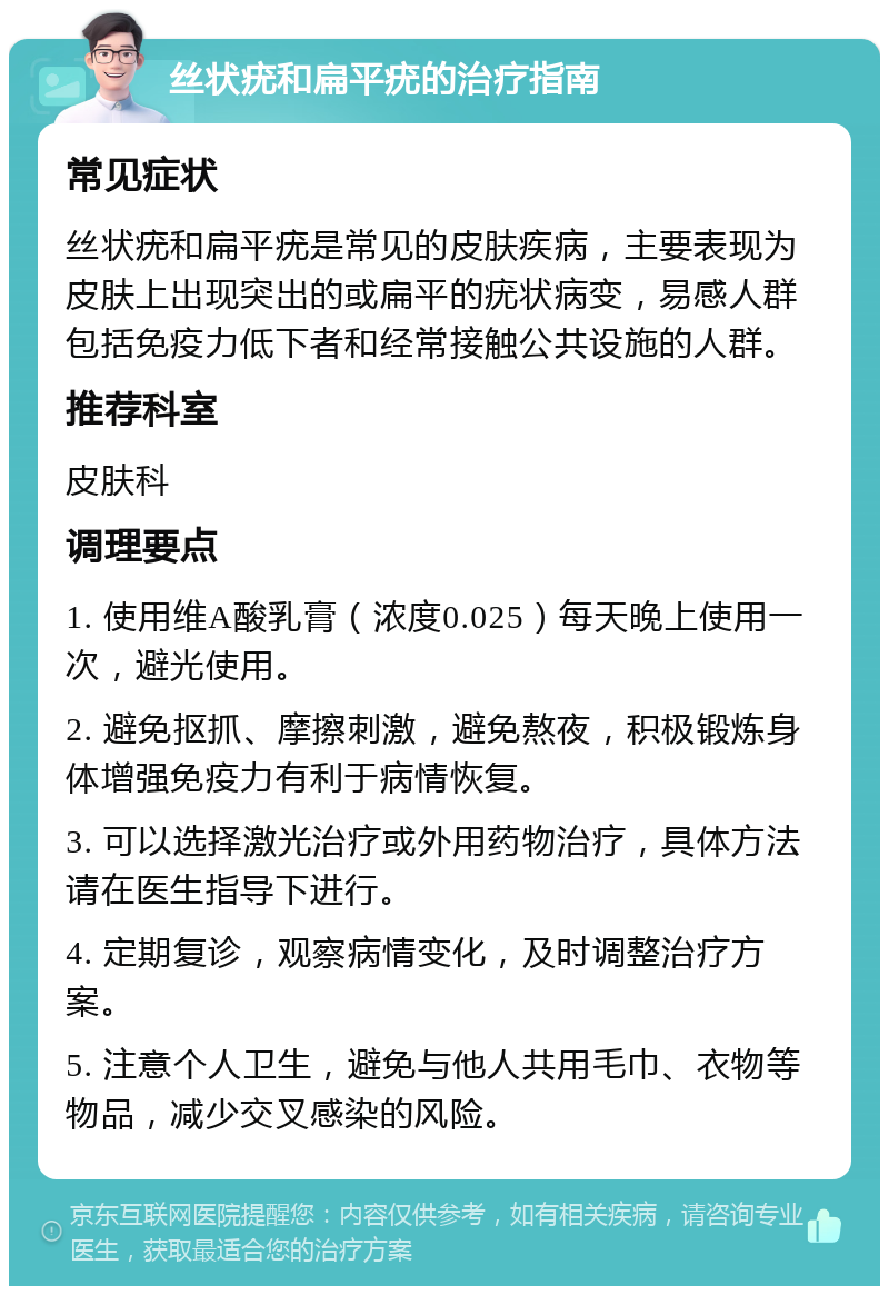 丝状疣和扁平疣的治疗指南 常见症状 丝状疣和扁平疣是常见的皮肤疾病，主要表现为皮肤上出现突出的或扁平的疣状病变，易感人群包括免疫力低下者和经常接触公共设施的人群。 推荐科室 皮肤科 调理要点 1. 使用维A酸乳膏（浓度0.025）每天晚上使用一次，避光使用。 2. 避免抠抓、摩擦刺激，避免熬夜，积极锻炼身体增强免疫力有利于病情恢复。 3. 可以选择激光治疗或外用药物治疗，具体方法请在医生指导下进行。 4. 定期复诊，观察病情变化，及时调整治疗方案。 5. 注意个人卫生，避免与他人共用毛巾、衣物等物品，减少交叉感染的风险。