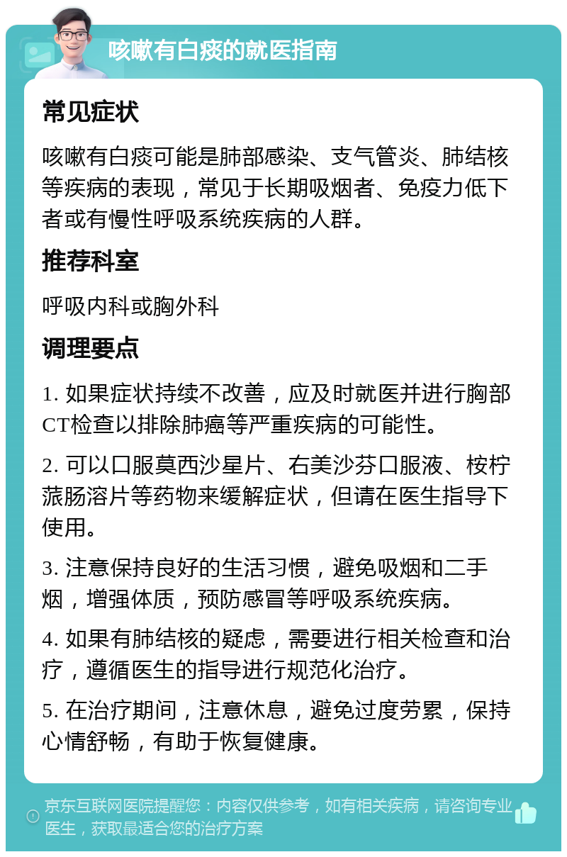 咳嗽有白痰的就医指南 常见症状 咳嗽有白痰可能是肺部感染、支气管炎、肺结核等疾病的表现，常见于长期吸烟者、免疫力低下者或有慢性呼吸系统疾病的人群。 推荐科室 呼吸内科或胸外科 调理要点 1. 如果症状持续不改善，应及时就医并进行胸部CT检查以排除肺癌等严重疾病的可能性。 2. 可以口服莫西沙星片、右美沙芬口服液、桉柠蒎肠溶片等药物来缓解症状，但请在医生指导下使用。 3. 注意保持良好的生活习惯，避免吸烟和二手烟，增强体质，预防感冒等呼吸系统疾病。 4. 如果有肺结核的疑虑，需要进行相关检查和治疗，遵循医生的指导进行规范化治疗。 5. 在治疗期间，注意休息，避免过度劳累，保持心情舒畅，有助于恢复健康。