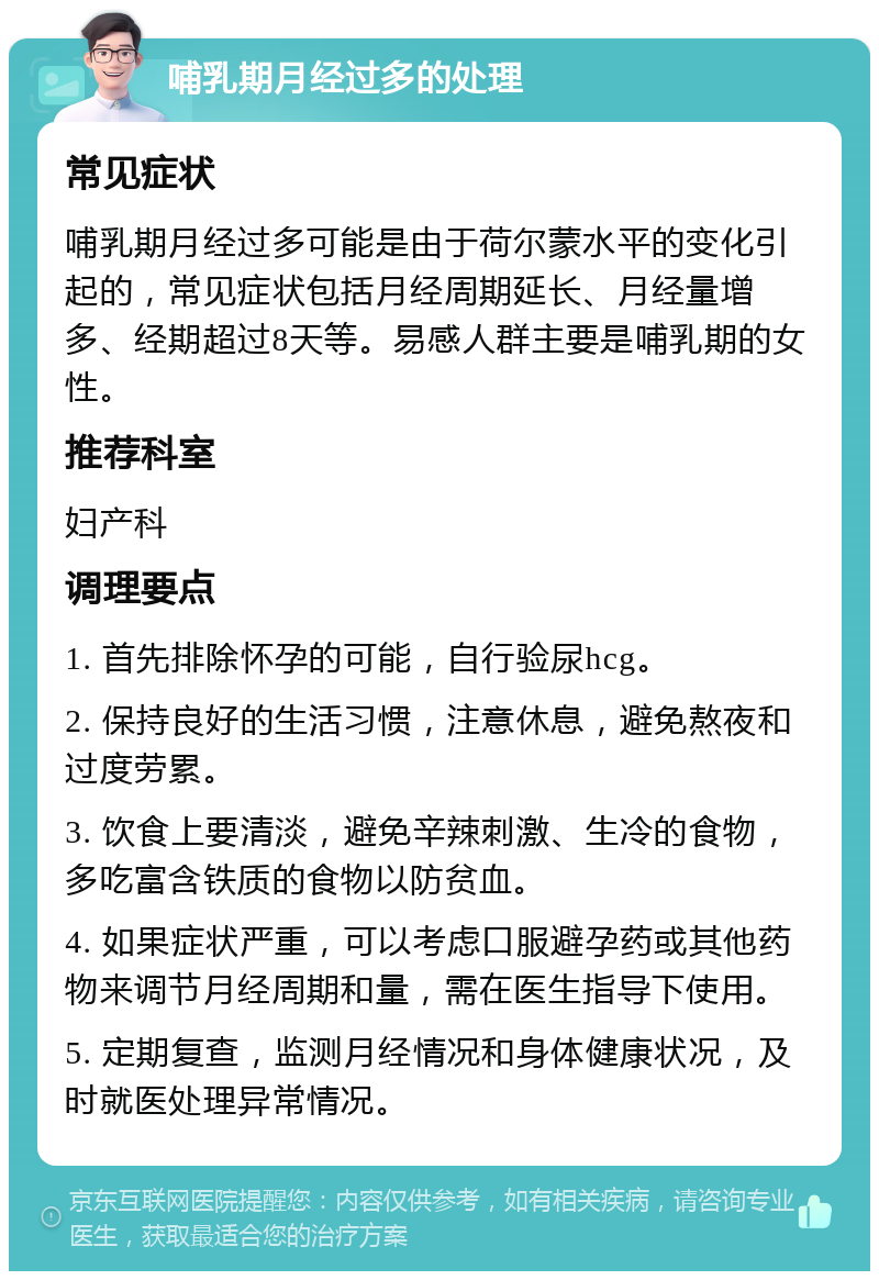 哺乳期月经过多的处理 常见症状 哺乳期月经过多可能是由于荷尔蒙水平的变化引起的，常见症状包括月经周期延长、月经量增多、经期超过8天等。易感人群主要是哺乳期的女性。 推荐科室 妇产科 调理要点 1. 首先排除怀孕的可能，自行验尿hcg。 2. 保持良好的生活习惯，注意休息，避免熬夜和过度劳累。 3. 饮食上要清淡，避免辛辣刺激、生冷的食物，多吃富含铁质的食物以防贫血。 4. 如果症状严重，可以考虑口服避孕药或其他药物来调节月经周期和量，需在医生指导下使用。 5. 定期复查，监测月经情况和身体健康状况，及时就医处理异常情况。