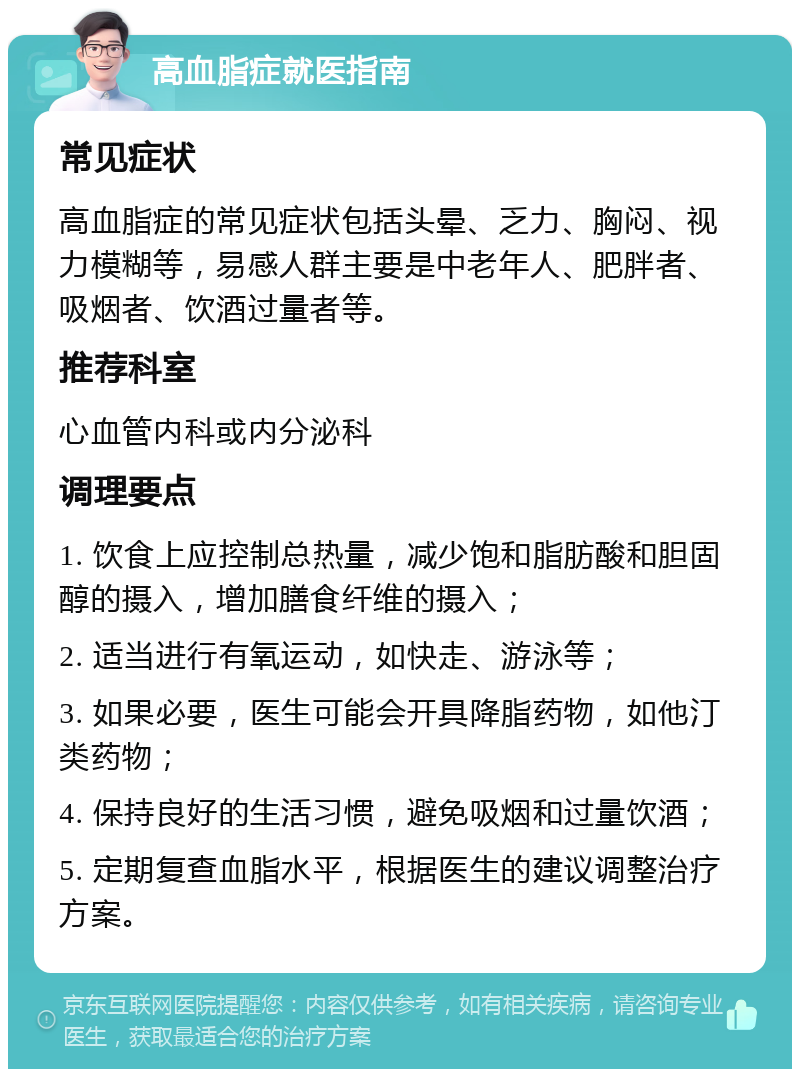 高血脂症就医指南 常见症状 高血脂症的常见症状包括头晕、乏力、胸闷、视力模糊等，易感人群主要是中老年人、肥胖者、吸烟者、饮酒过量者等。 推荐科室 心血管内科或内分泌科 调理要点 1. 饮食上应控制总热量，减少饱和脂肪酸和胆固醇的摄入，增加膳食纤维的摄入； 2. 适当进行有氧运动，如快走、游泳等； 3. 如果必要，医生可能会开具降脂药物，如他汀类药物； 4. 保持良好的生活习惯，避免吸烟和过量饮酒； 5. 定期复查血脂水平，根据医生的建议调整治疗方案。