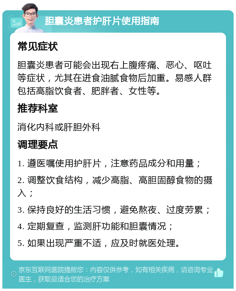 胆囊炎患者护肝片使用指南 常见症状 胆囊炎患者可能会出现右上腹疼痛、恶心、呕吐等症状，尤其在进食油腻食物后加重。易感人群包括高脂饮食者、肥胖者、女性等。 推荐科室 消化内科或肝胆外科 调理要点 1. 遵医嘱使用护肝片，注意药品成分和用量； 2. 调整饮食结构，减少高脂、高胆固醇食物的摄入； 3. 保持良好的生活习惯，避免熬夜、过度劳累； 4. 定期复查，监测肝功能和胆囊情况； 5. 如果出现严重不适，应及时就医处理。