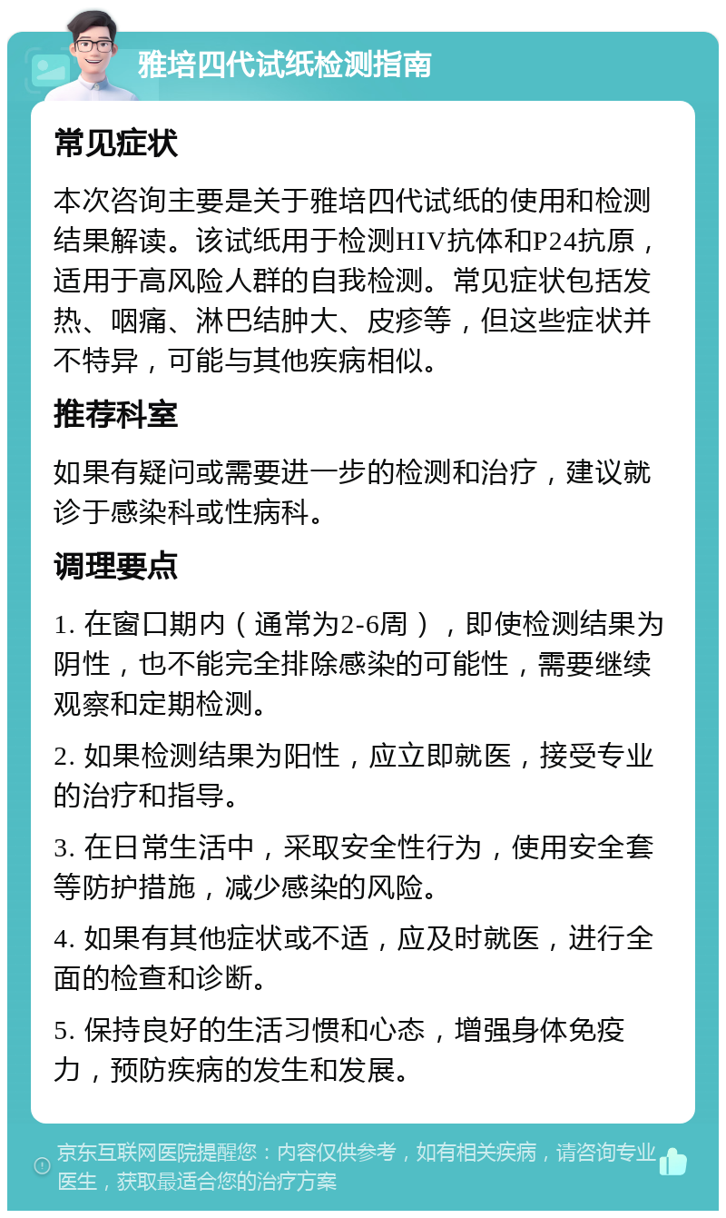 雅培四代试纸检测指南 常见症状 本次咨询主要是关于雅培四代试纸的使用和检测结果解读。该试纸用于检测HIV抗体和P24抗原，适用于高风险人群的自我检测。常见症状包括发热、咽痛、淋巴结肿大、皮疹等，但这些症状并不特异，可能与其他疾病相似。 推荐科室 如果有疑问或需要进一步的检测和治疗，建议就诊于感染科或性病科。 调理要点 1. 在窗口期内（通常为2-6周），即使检测结果为阴性，也不能完全排除感染的可能性，需要继续观察和定期检测。 2. 如果检测结果为阳性，应立即就医，接受专业的治疗和指导。 3. 在日常生活中，采取安全性行为，使用安全套等防护措施，减少感染的风险。 4. 如果有其他症状或不适，应及时就医，进行全面的检查和诊断。 5. 保持良好的生活习惯和心态，增强身体免疫力，预防疾病的发生和发展。