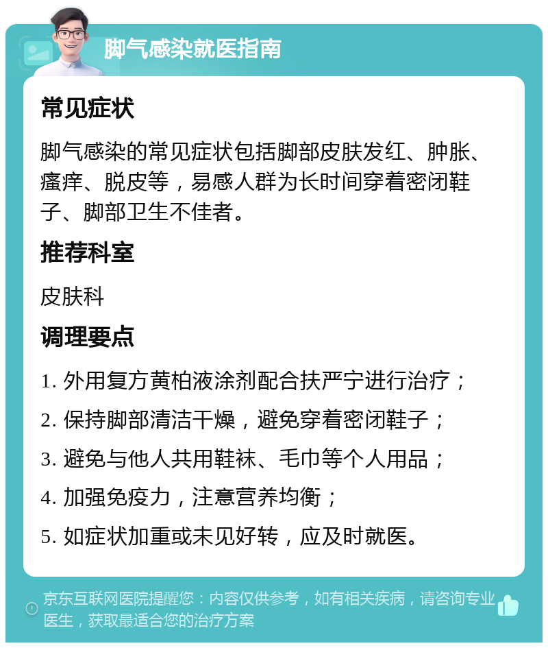 脚气感染就医指南 常见症状 脚气感染的常见症状包括脚部皮肤发红、肿胀、瘙痒、脱皮等，易感人群为长时间穿着密闭鞋子、脚部卫生不佳者。 推荐科室 皮肤科 调理要点 1. 外用复方黄柏液涂剂配合扶严宁进行治疗； 2. 保持脚部清洁干燥，避免穿着密闭鞋子； 3. 避免与他人共用鞋袜、毛巾等个人用品； 4. 加强免疫力，注意营养均衡； 5. 如症状加重或未见好转，应及时就医。