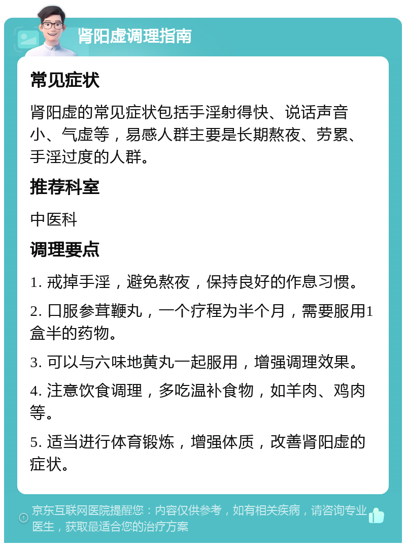 肾阳虚调理指南 常见症状 肾阳虚的常见症状包括手淫射得快、说话声音小、气虚等，易感人群主要是长期熬夜、劳累、手淫过度的人群。 推荐科室 中医科 调理要点 1. 戒掉手淫，避免熬夜，保持良好的作息习惯。 2. 口服参茸鞭丸，一个疗程为半个月，需要服用1盒半的药物。 3. 可以与六味地黄丸一起服用，增强调理效果。 4. 注意饮食调理，多吃温补食物，如羊肉、鸡肉等。 5. 适当进行体育锻炼，增强体质，改善肾阳虚的症状。