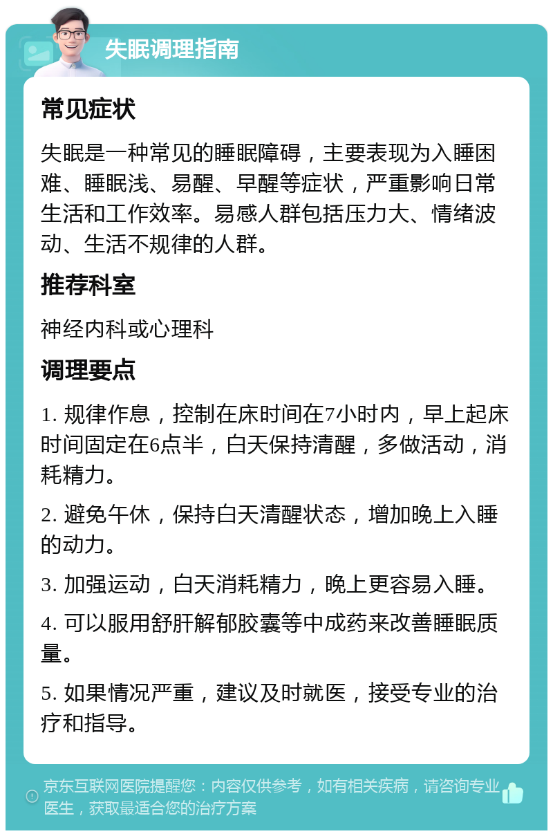 失眠调理指南 常见症状 失眠是一种常见的睡眠障碍，主要表现为入睡困难、睡眠浅、易醒、早醒等症状，严重影响日常生活和工作效率。易感人群包括压力大、情绪波动、生活不规律的人群。 推荐科室 神经内科或心理科 调理要点 1. 规律作息，控制在床时间在7小时内，早上起床时间固定在6点半，白天保持清醒，多做活动，消耗精力。 2. 避免午休，保持白天清醒状态，增加晚上入睡的动力。 3. 加强运动，白天消耗精力，晚上更容易入睡。 4. 可以服用舒肝解郁胶囊等中成药来改善睡眠质量。 5. 如果情况严重，建议及时就医，接受专业的治疗和指导。