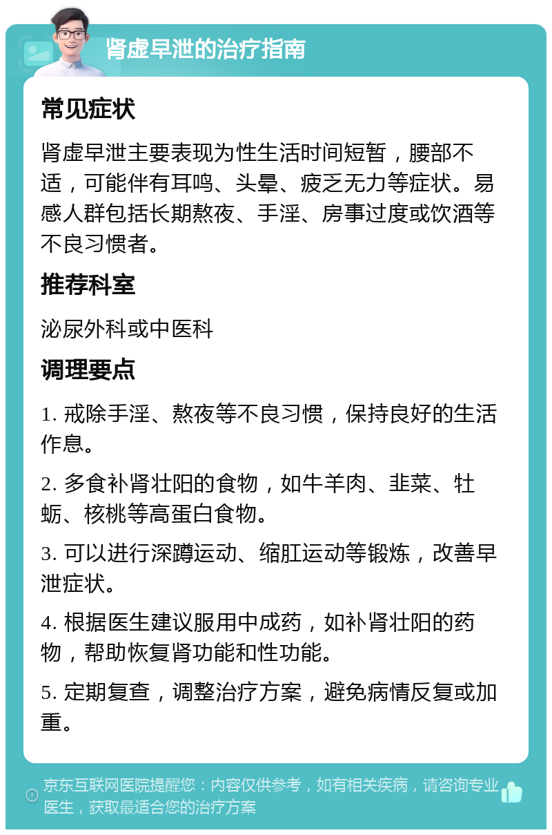 肾虚早泄的治疗指南 常见症状 肾虚早泄主要表现为性生活时间短暂，腰部不适，可能伴有耳鸣、头晕、疲乏无力等症状。易感人群包括长期熬夜、手淫、房事过度或饮酒等不良习惯者。 推荐科室 泌尿外科或中医科 调理要点 1. 戒除手淫、熬夜等不良习惯，保持良好的生活作息。 2. 多食补肾壮阳的食物，如牛羊肉、韭菜、牡蛎、核桃等高蛋白食物。 3. 可以进行深蹲运动、缩肛运动等锻炼，改善早泄症状。 4. 根据医生建议服用中成药，如补肾壮阳的药物，帮助恢复肾功能和性功能。 5. 定期复查，调整治疗方案，避免病情反复或加重。