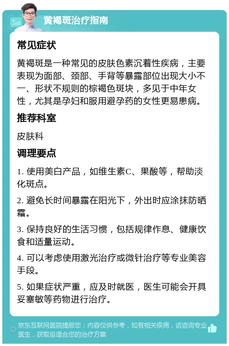 黄褐斑治疗指南 常见症状 黄褐斑是一种常见的皮肤色素沉着性疾病，主要表现为面部、颈部、手背等暴露部位出现大小不一、形状不规则的棕褐色斑块，多见于中年女性，尤其是孕妇和服用避孕药的女性更易患病。 推荐科室 皮肤科 调理要点 1. 使用美白产品，如维生素C、果酸等，帮助淡化斑点。 2. 避免长时间暴露在阳光下，外出时应涂抹防晒霜。 3. 保持良好的生活习惯，包括规律作息、健康饮食和适量运动。 4. 可以考虑使用激光治疗或微针治疗等专业美容手段。 5. 如果症状严重，应及时就医，医生可能会开具妥塞敏等药物进行治疗。