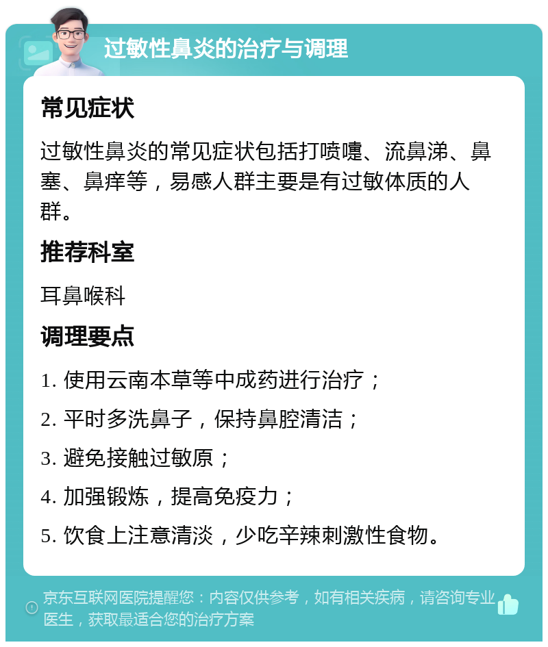 过敏性鼻炎的治疗与调理 常见症状 过敏性鼻炎的常见症状包括打喷嚏、流鼻涕、鼻塞、鼻痒等，易感人群主要是有过敏体质的人群。 推荐科室 耳鼻喉科 调理要点 1. 使用云南本草等中成药进行治疗； 2. 平时多洗鼻子，保持鼻腔清洁； 3. 避免接触过敏原； 4. 加强锻炼，提高免疫力； 5. 饮食上注意清淡，少吃辛辣刺激性食物。