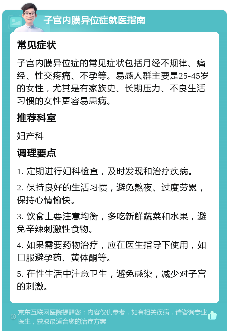 子宫内膜异位症就医指南 常见症状 子宫内膜异位症的常见症状包括月经不规律、痛经、性交疼痛、不孕等。易感人群主要是25-45岁的女性，尤其是有家族史、长期压力、不良生活习惯的女性更容易患病。 推荐科室 妇产科 调理要点 1. 定期进行妇科检查，及时发现和治疗疾病。 2. 保持良好的生活习惯，避免熬夜、过度劳累，保持心情愉快。 3. 饮食上要注意均衡，多吃新鲜蔬菜和水果，避免辛辣刺激性食物。 4. 如果需要药物治疗，应在医生指导下使用，如口服避孕药、黄体酮等。 5. 在性生活中注意卫生，避免感染，减少对子宫的刺激。