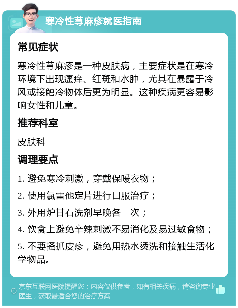 寒冷性荨麻疹就医指南 常见症状 寒冷性荨麻疹是一种皮肤病，主要症状是在寒冷环境下出现瘙痒、红斑和水肿，尤其在暴露于冷风或接触冷物体后更为明显。这种疾病更容易影响女性和儿童。 推荐科室 皮肤科 调理要点 1. 避免寒冷刺激，穿戴保暖衣物； 2. 使用氯雷他定片进行口服治疗； 3. 外用炉甘石洗剂早晚各一次； 4. 饮食上避免辛辣刺激不易消化及易过敏食物； 5. 不要搔抓皮疹，避免用热水烫洗和接触生活化学物品。