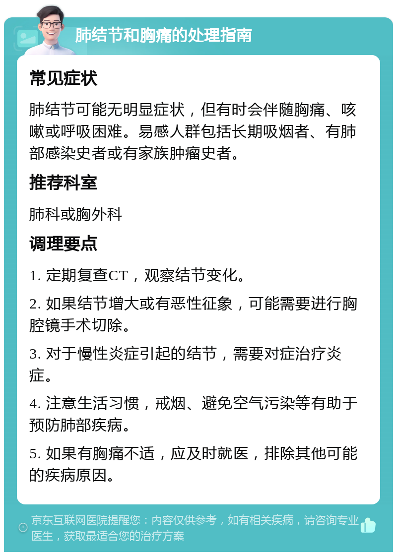 肺结节和胸痛的处理指南 常见症状 肺结节可能无明显症状，但有时会伴随胸痛、咳嗽或呼吸困难。易感人群包括长期吸烟者、有肺部感染史者或有家族肿瘤史者。 推荐科室 肺科或胸外科 调理要点 1. 定期复查CT，观察结节变化。 2. 如果结节增大或有恶性征象，可能需要进行胸腔镜手术切除。 3. 对于慢性炎症引起的结节，需要对症治疗炎症。 4. 注意生活习惯，戒烟、避免空气污染等有助于预防肺部疾病。 5. 如果有胸痛不适，应及时就医，排除其他可能的疾病原因。