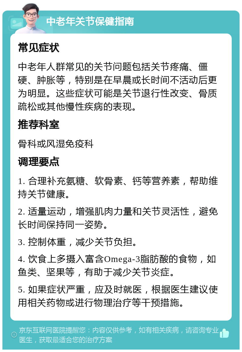 中老年关节保健指南 常见症状 中老年人群常见的关节问题包括关节疼痛、僵硬、肿胀等，特别是在早晨或长时间不活动后更为明显。这些症状可能是关节退行性改变、骨质疏松或其他慢性疾病的表现。 推荐科室 骨科或风湿免疫科 调理要点 1. 合理补充氨糖、软骨素、钙等营养素，帮助维持关节健康。 2. 适量运动，增强肌肉力量和关节灵活性，避免长时间保持同一姿势。 3. 控制体重，减少关节负担。 4. 饮食上多摄入富含Omega-3脂肪酸的食物，如鱼类、坚果等，有助于减少关节炎症。 5. 如果症状严重，应及时就医，根据医生建议使用相关药物或进行物理治疗等干预措施。