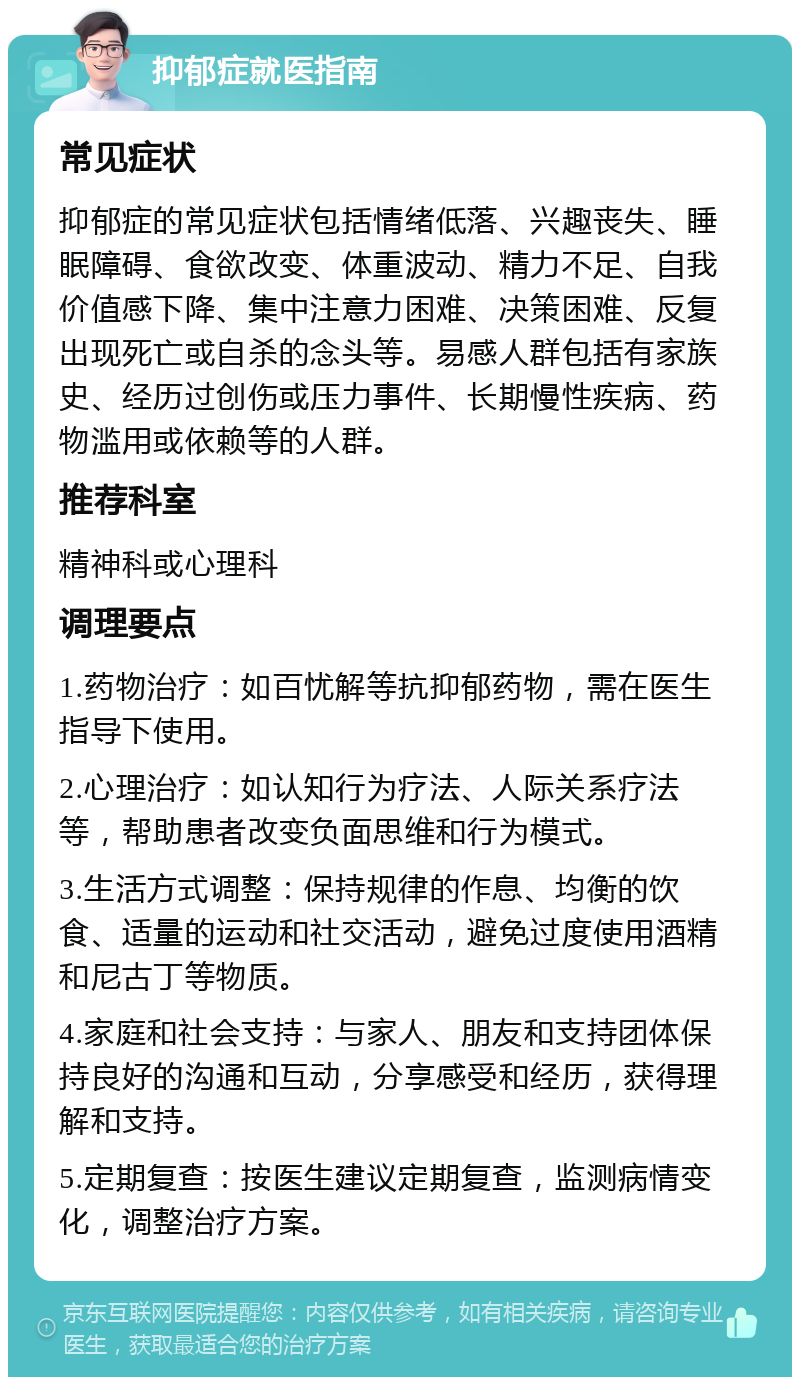 抑郁症就医指南 常见症状 抑郁症的常见症状包括情绪低落、兴趣丧失、睡眠障碍、食欲改变、体重波动、精力不足、自我价值感下降、集中注意力困难、决策困难、反复出现死亡或自杀的念头等。易感人群包括有家族史、经历过创伤或压力事件、长期慢性疾病、药物滥用或依赖等的人群。 推荐科室 精神科或心理科 调理要点 1.药物治疗：如百忧解等抗抑郁药物，需在医生指导下使用。 2.心理治疗：如认知行为疗法、人际关系疗法等，帮助患者改变负面思维和行为模式。 3.生活方式调整：保持规律的作息、均衡的饮食、适量的运动和社交活动，避免过度使用酒精和尼古丁等物质。 4.家庭和社会支持：与家人、朋友和支持团体保持良好的沟通和互动，分享感受和经历，获得理解和支持。 5.定期复查：按医生建议定期复查，监测病情变化，调整治疗方案。