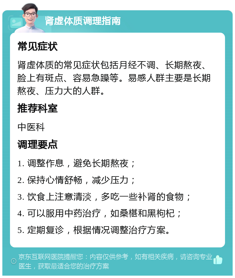 肾虚体质调理指南 常见症状 肾虚体质的常见症状包括月经不调、长期熬夜、脸上有斑点、容易急躁等。易感人群主要是长期熬夜、压力大的人群。 推荐科室 中医科 调理要点 1. 调整作息，避免长期熬夜； 2. 保持心情舒畅，减少压力； 3. 饮食上注意清淡，多吃一些补肾的食物； 4. 可以服用中药治疗，如桑椹和黑枸杞； 5. 定期复诊，根据情况调整治疗方案。